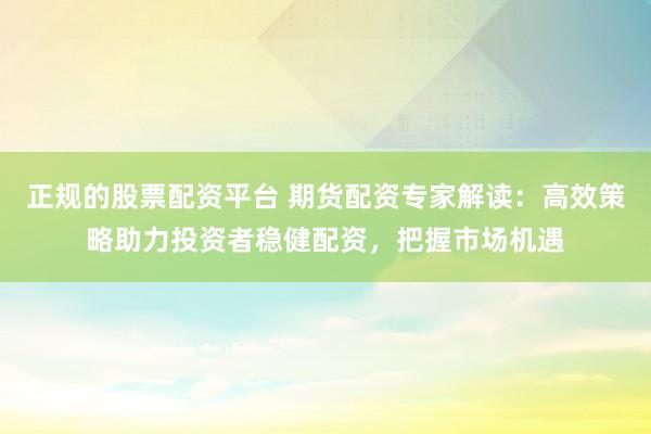 正规的股票配资平台 期货配资专家解读：高效策略助力投资者稳健配资，把握市场机遇