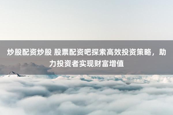 炒股配资炒股 股票配资吧探索高效投资策略，助力投资者实现财富增值
