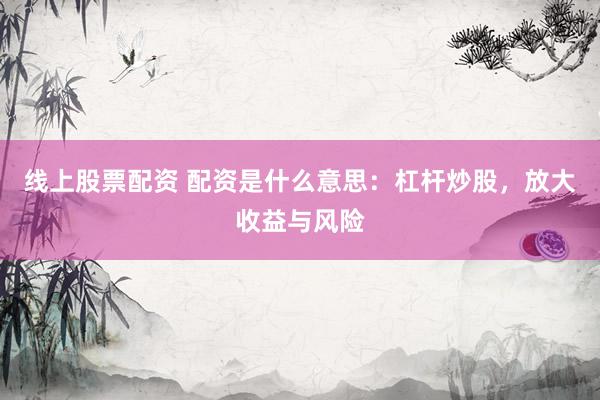 线上股票配资 配资是什么意思：杠杆炒股，放大收益与风险