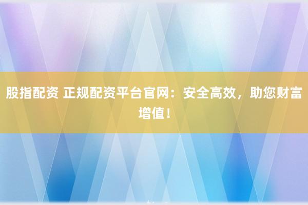 股指配资 正规配资平台官网：安全高效，助您财富增值！