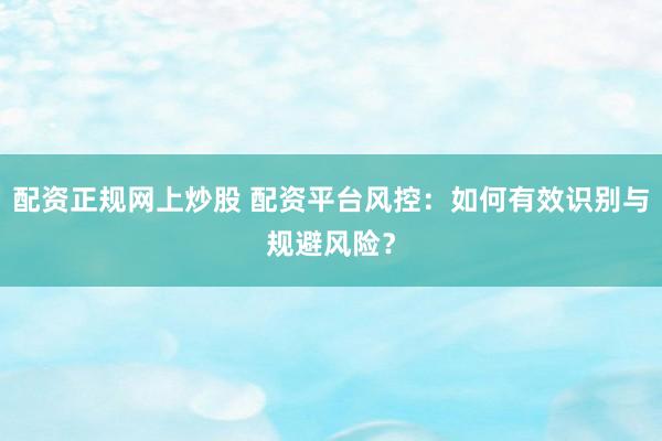 配资正规网上炒股 配资平台风控：如何有效识别与规避风险？