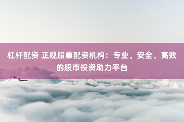 杠杆配资 正规股票配资机构：专业、安全、高效的股市投资助力平台