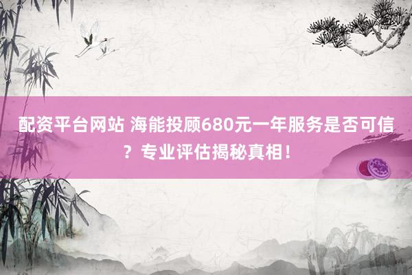 配资平台网站 海能投顾680元一年服务是否可信？专业评估揭秘真相！
