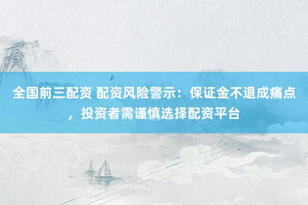 全国前三配资 配资风险警示：保证金不退成痛点，投资者需谨慎选择配资平台