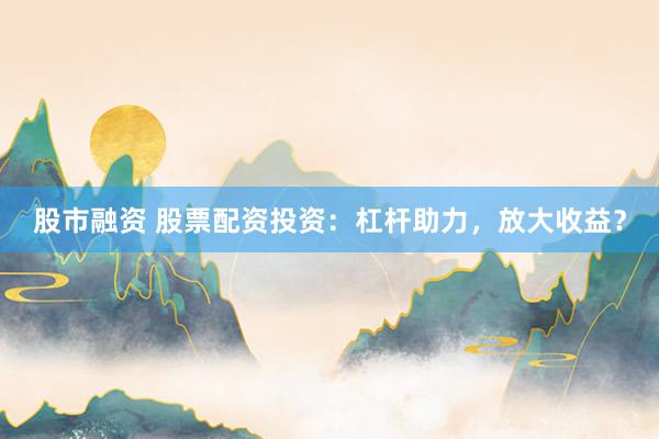 股市融资 股票配资投资：杠杆助力，放大收益？