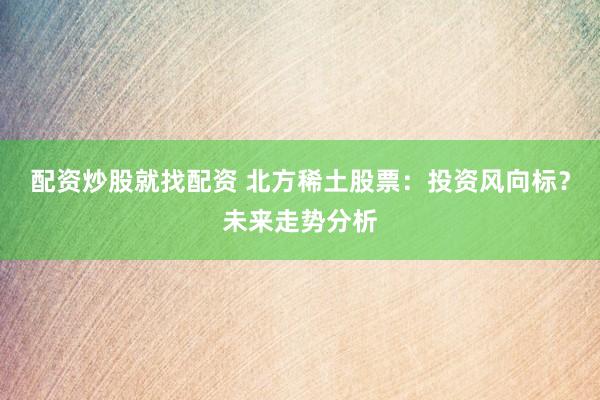 配资炒股就找配资 北方稀土股票：投资风向标？未来走势分析