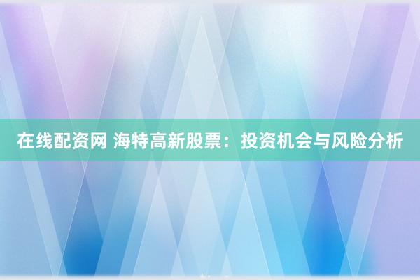在线配资网 海特高新股票：投资机会与风险分析