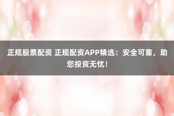 正规股票配资 正规配资APP精选：安全可靠，助您投资无忧！