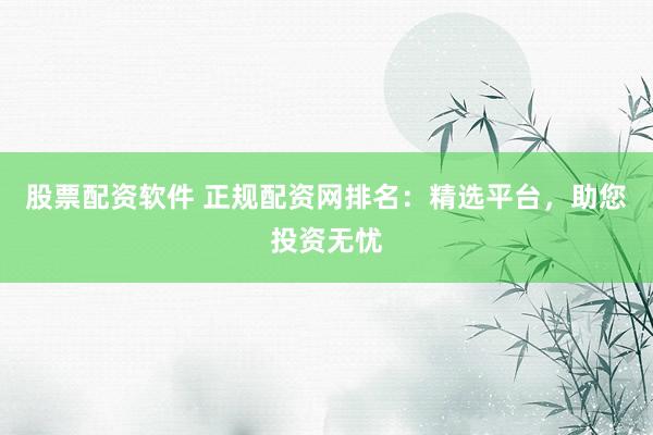 股票配资软件 正规配资网排名：精选平台，助您投资无忧