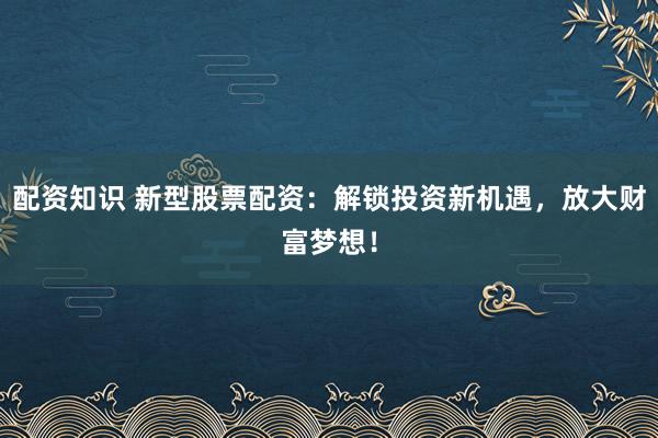 配资知识 新型股票配资：解锁投资新机遇，放大财富梦想！