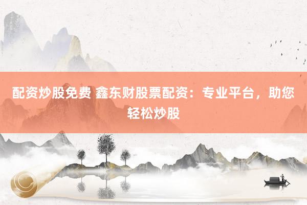 配资炒股免费 鑫东财股票配资：专业平台，助您轻松炒股