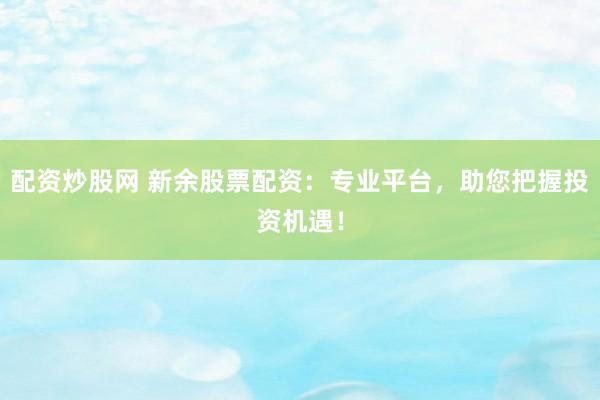 配资炒股网 新余股票配资：专业平台，助您把握投资机遇！