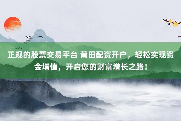 正规的股票交易平台 莆田配资开户，轻松实现资金增值，开启您的财富增长之路！