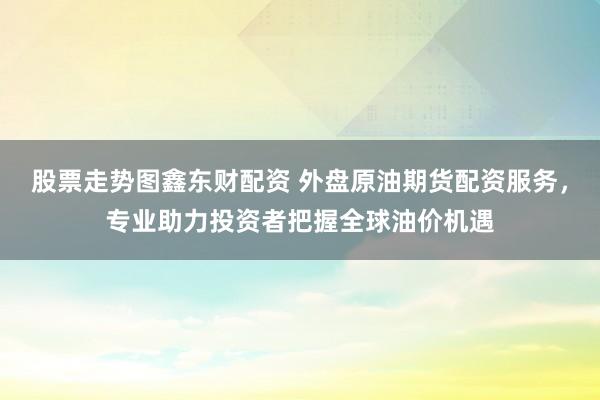 股票走势图鑫东财配资 外盘原油期货配资服务，专业助力投资者把握全球油价机遇