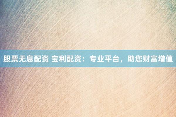 股票无息配资 宝利配资：专业平台，助您财富增值