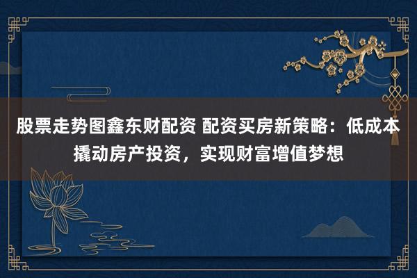 股票走势图鑫东财配资 配资买房新策略：低成本撬动房产投资，实现财富增值梦想