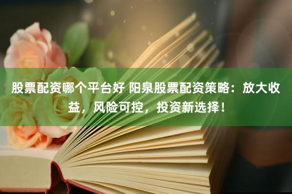股票配资哪个平台好 阳泉股票配资策略：放大收益，风险可控，投资新选择！