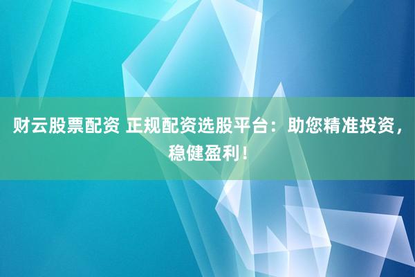 财云股票配资 正规配资选股平台：助您精准投资，稳健盈利！