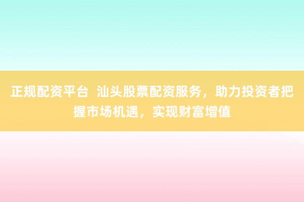 正规配资平台  汕头股票配资服务，助力投资者把握市场机遇，实现财富增值