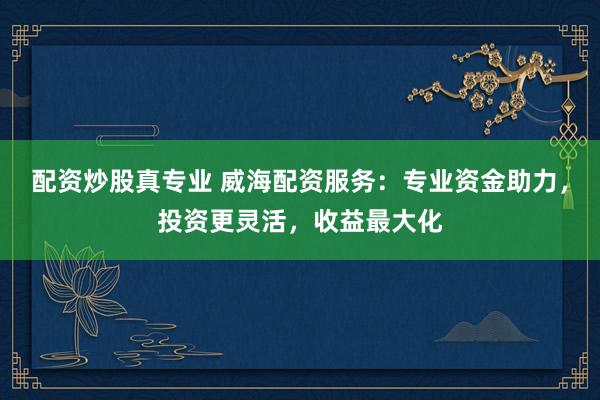 配资炒股真专业 威海配资服务：专业资金助力，投资更灵活，收益最大化