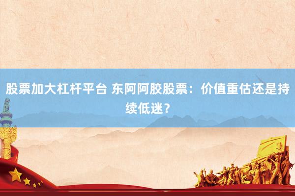 股票加大杠杆平台 东阿阿胶股票：价值重估还是持续低迷？