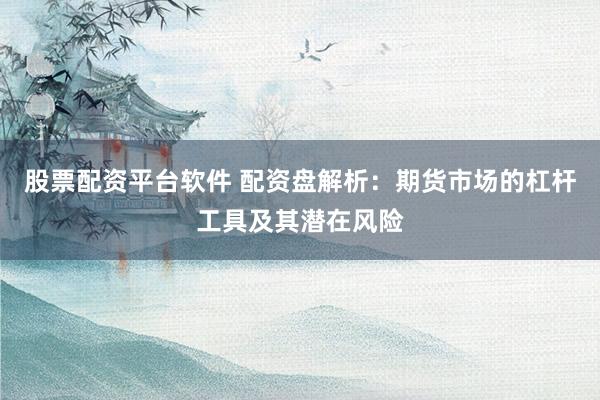 股票配资平台软件 配资盘解析：期货市场的杠杆工具及其潜在风险