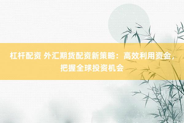 杠杆配资 外汇期货配资新策略：高效利用资金，把握全球投资机会