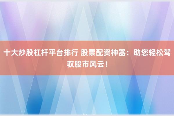 十大炒股杠杆平台排行 股票配资神器：助您轻松驾驭股市风云！