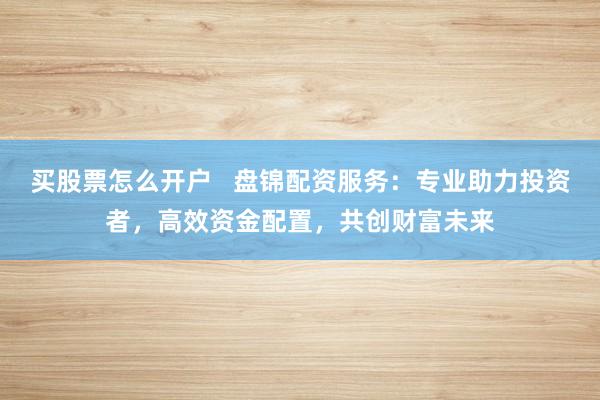 买股票怎么开户   盘锦配资服务：专业助力投资者，高效资金配置，共创财富未来