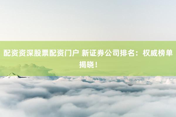 配资资深股票配资门户 新证券公司排名：权威榜单揭晓！