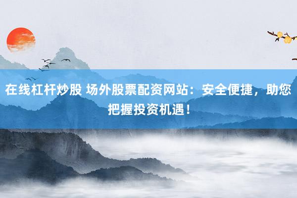 在线杠杆炒股 场外股票配资网站:安全便捷,助您把握投资机遇!