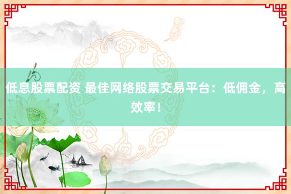 低息股票配资 最佳网络股票交易平台:低佣金,高效率!
