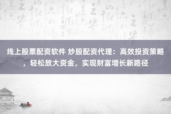 线上股票配资软件 炒股配资代理:高效投资策略,轻松放大资金,实现财富增长新路径