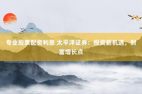 专业股票配资利息 太平洋证券:投资新机遇,财富增长点