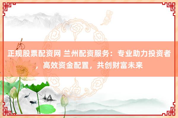正规股票配资网 兰州配资服务:专业助力投资者,高效资金配置,共创财富未来