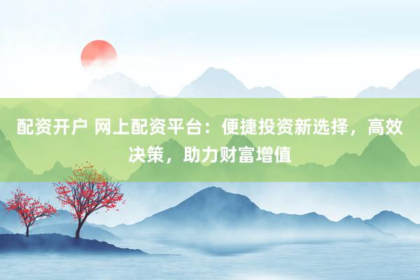 配资开户 网上配资平台：便捷投资新选择，高效决策，助力财富增值