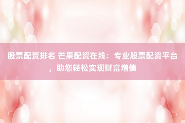 股票配资排名 芒果配资在线：专业股票配资平台，助您轻松实现财富增值