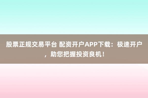 股票正规交易平台 配资开户APP下载:极速开户,助您把握投资良机!