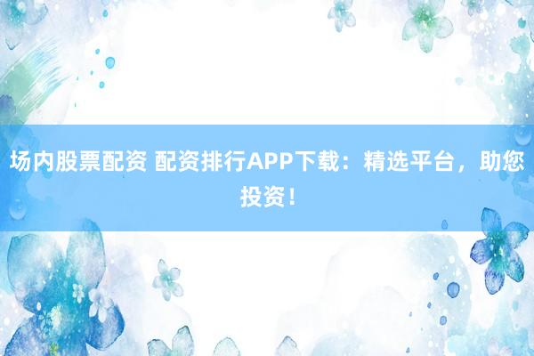 场内股票配资 配资排行APP下载:精选平台,助您投资!