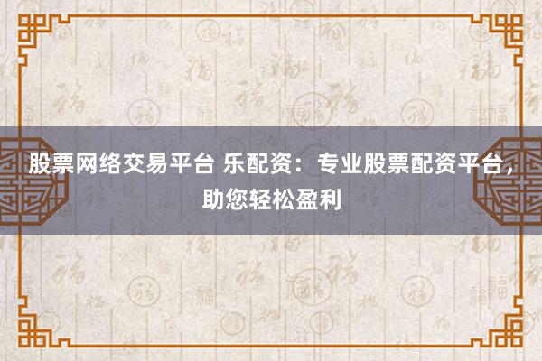 股票网络交易平台 乐配资：专业股票配资平台，助您轻松盈利