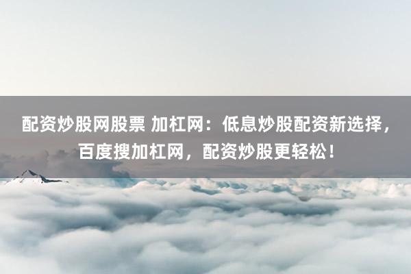 配资炒股网股票 加杠网：低息炒股配资新选择，百度搜加杠网，配资炒股更轻松！