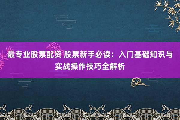 最专业股票配资 股票新手必读：入门基础知识与实战操作技巧全解析