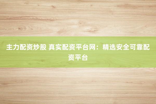 主力配资炒股 真实配资平台网：精选安全可靠配资平台