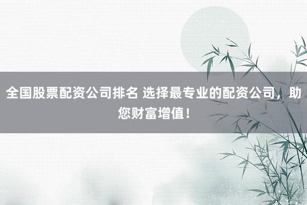 全国股票配资公司排名 选择最专业的配资公司，助您财富增值！