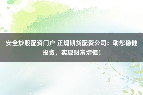 安全炒股配资门户 正规期货配资公司：助您稳健投资，实现财富增值！