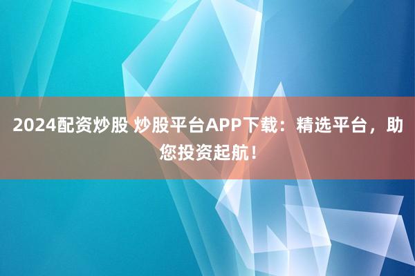 2024配资炒股 炒股平台APP下载：精选平台，助您投资起航！