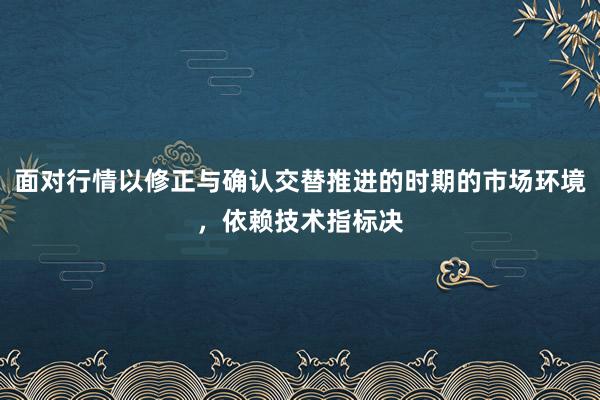 面对行情以修正与确认交替推进的时期的市场环境,依赖技术指标决