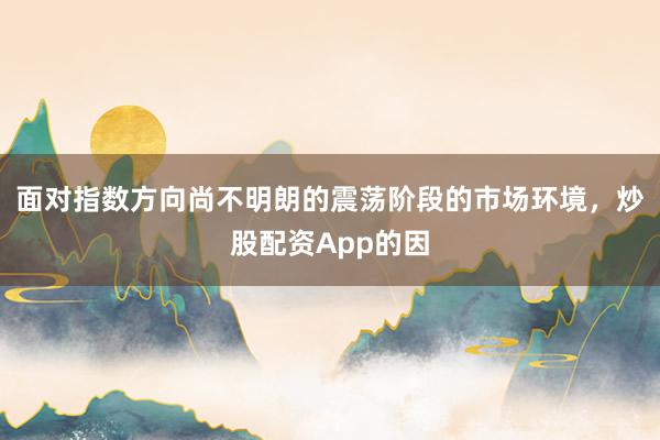 面对指数方向尚不明朗的震荡阶段的市场环境,炒股配资App的因