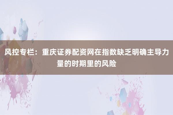 风控专栏：重庆证券配资网在指数缺乏明确主导力量的时期里的风险