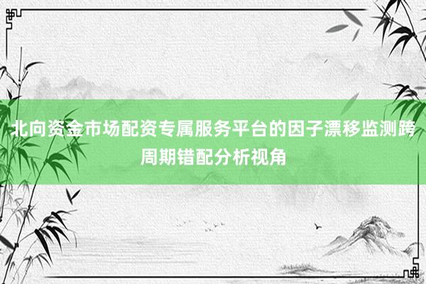 北向资金市场配资专属服务平台的因子漂移监测跨周期错配分析视角